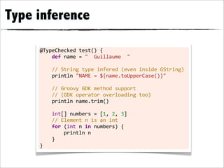 Type inference

     @TypeChecked	
  test()	
  {
     	
  	
  	
  	
  def	
  name	
  =	
  "	
  	
  Guillaume	
  	
  "
     	
  
     	
  	
  	
  	
  //	
  String	
  type	
  infered	
  (even	
  inside	
  GString)
     	
  	
  	
  	
  println	
  "NAME	
  =	
  ${name.toUpperCase()}"	
  
     	
  
     	
  	
  	
  	
  //	
  Groovy	
  GDK	
  method	
  support
     	
  	
  	
  	
  //	
  (GDK	
  operator	
  overloading	
  too)
     	
  	
  	
  	
  println	
  name.trim()
     	
  
     	
  	
  	
  	
  int[]	
  numbers	
  =	
  [1,	
  2,	
  3]
     	
  	
  	
  	
  //	
  Element	
  n	
  is	
  an	
  int
     	
  	
  	
  	
  for	
  (int	
  n	
  in	
  numbers)	
  {
     	
  	
  	
  	
  	
  	
  	
  	
  println	
  n
     	
  	
  	
  	
  }
     }
 