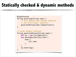 Statically checked & dynamic methods

       @TypeChecked
       String	
  greeting(String	
  name)	
  {
       	
  	
  	
  	
  //	
  call	
  method	
  with	
  dynamic	
  behavior
       	
  	
  	
  	
  //	
  but	
  with	
  proper	
  signature
       	
  	
  	
  	
  generateMarkup(name.toUpperCase())
       }
       	
  
       //	
  usual	
  dynamic	
  behavior
       String	
  generateMarkup(String	
  name)	
  {
       	
  	
  	
  	
  def	
  sw	
  =	
  new	
  StringWriter()
       	
  	
  	
  	
  new	
  MarkupBuilder(sw).html	
  {
       	
  	
  	
  	
  	
  	
  	
  	
  body	
  {
       	
  	
  	
  	
  	
  	
  	
  	
  	
  	
  	
  	
  div	
  name
       	
  	
  	
  	
  	
  	
  	
  	
  }
       	
  	
  	
  	
  }
       	
  	
  	
  	
  sw.toString()
       }
 