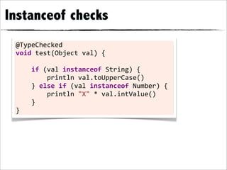 Instanceof checks
 @TypeChecked	
  
 void	
  test(Object	
  val)	
  {

 	
  	
  	
  	
  if	
  (val	
  instanceof	
  String)	
  {
 	
  	
  	
  	
  	
  	
  	
  	
  println	
  val.toUpperCase()
 	
  	
  	
  	
  }	
  else	
  if	
  (val	
  instanceof	
  Number)	
  {
 	
  	
  	
  	
  	
  	
  	
  	
  println	
  "X"	
  *	
  val.intValue()
 	
  	
  	
  	
  }
 }
 