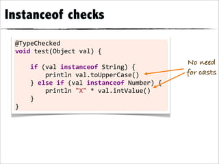 Instanceof checks
 @TypeChecked	
  
 void	
  test(Object	
  val)	
  {
                                                                         No need
 	
  	
  	
  	
  if	
  (val	
  instanceof	
  String)	
  {
 	
  	
  	
  	
  	
  	
  	
  	
  println	
  val.toUpperCase()            for casts
 	
  	
  	
  	
  }	
  else	
  if	
  (val	
  instanceof	
  Number)	
  {
 	
  	
  	
  	
  	
  	
  	
  	
  println	
  "X"	
  *	
  val.intValue()
 	
  	
  	
  	
  }
 }
 