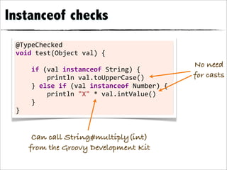 Instanceof checks
 @TypeChecked	
  
 void	
  test(Object	
  val)	
  {
                                                                         No need
 	
  	
  	
  	
  if	
  (val	
  instanceof	
  String)	
  {
 	
  	
  	
  	
  	
  	
  	
  	
  println	
  val.toUpperCase()            for casts
 	
  	
  	
  	
  }	
  else	
  if	
  (val	
  instanceof	
  Number)	
  {
 	
  	
  	
  	
  	
  	
  	
  	
  println	
  "X"	
  *	
  val.intValue()
 	
  	
  	
  	
  }
 }


       Can call String#multiply(int)
      from the Groovy Development Kit
 