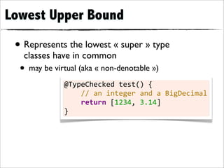 Lowest Upper Bound

 • Represents the lowest « super » type
   classes have in common
  • may be virtual (aka « non-denotable »)
              @TypeChecked	
  test()	
  {
              	
  	
  	
  	
  //	
  an	
  integer	
  and	
  a	
  BigDecimal
              	
  	
  	
  	
  return	
  [1234,	
  3.14]
              }
 