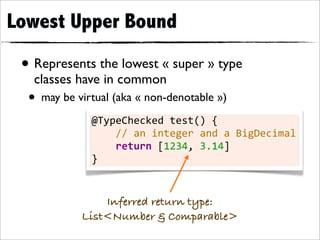 Lowest Upper Bound

 • Represents the lowest « super » type
   classes have in common
  • may be virtual (aka « non-denotable »)
              @TypeChecked	
  test()	
  {
              	
  	
  	
  	
  //	
  an	
  integer	
  and	
  a	
  BigDecimal
              	
  	
  	
  	
  return	
  [1234,	
  3.14]
              }


                Inferred return type:
            List<Number & Comparable>
 