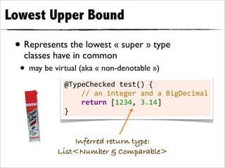 Lowest Upper Bound

 • Represents the lowest « super » type
   classes have in common
  • may be virtual (aka « non-denotable »)
              @TypeChecked	
  test()	
  {
              	
  	
  	
  	
  //	
  an	
  integer	
  and	
  a	
  BigDecimal
              	
  	
  	
  	
  return	
  [1234,	
  3.14]
              }


                Inferred return type:
            List<Number & Comparable>
 