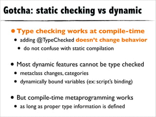 Gotcha: static checking vs dynamic

 • Type checking works at compile-time
  • adding @TypeChecked doesn’t change behavior
   • do not confuse with static compilation
 • Most dynamic features cannot be type checked
  • metaclass changes, categories
  • dynamically bound variables (ex: script’s binding)
 • But compile-time metaprogramming works
  • as long as proper type information is deﬁned
 