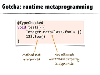 Gotcha: runtime metaprogramming

     @TypeChecked	
  
     void	
  test()	
  {
     	
  	
  	
  	
  Integer.metaClass.foo	
  =	
  {}
     	
  	
  	
  	
  123.foo()
     }


        Method not             Not allowed:
        recognized          metaClass property
                               is dynamic
 