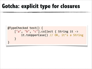 Gotcha: explicit type for closures


  @TypeChecked	
  test()	
  {
  	
  	
  	
  	
  ["a",	
  "b",	
  "c"].collect	
  {	
  String	
  it	
  -­‐>
  	
  	
  	
  	
  	
  	
  	
  	
  it.toUpperCase()	
  //	
  OK,	
  it’s	
  a	
  String
  	
  	
  	
  	
  }
  }
 