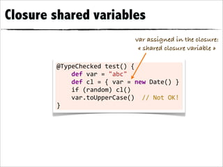 Closure shared variables
                                                    var assigned in the closure:
                                                     « shared closure variable »

        @TypeChecked	
  test()	
  {
        	
  	
  	
  	
  def	
  var	
  =	
  "abc"	
  	
  	
  	
  	
  	
  	
  
        	
  	
  	
  	
  def	
  cl	
  =	
  {	
  var	
  =	
  new	
  Date()	
  }
        	
  	
  	
  	
  if	
  (random)	
  cl()
        	
  	
  	
  	
  var.toUpperCase()	
  	
  //	
  Not	
  OK!
        }
 