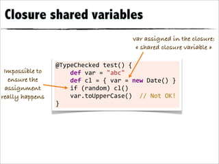 Closure shared variables
                                                             var assigned in the closure:
                                                              « shared closure variable »

                 @TypeChecked	
  test()	
  {
 Impossible to   	
  	
  	
  	
  def	
  var	
  =	
  "abc"	
  	
  	
  	
  	
  	
  	
  
  ensure the     	
  	
  	
  	
  def	
  cl	
  =	
  {	
  var	
  =	
  new	
  Date()	
  }
 assignment      	
  	
  	
  	
  if	
  (random)	
  cl()
really happens   	
  	
  	
  	
  var.toUpperCase()	
  	
  //	
  Not	
  OK!
                 }
 