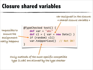 Closure shared variables
                                                             var assigned in the closure:
                                                              « shared closure variable »

                 @TypeChecked	
  test()	
  {
 Impossible to   	
  	
  	
  	
  def	
  var	
  =	
  "abc"	
  	
  	
  	
  	
  	
  	
  
  ensure the     	
  	
  	
  	
  def	
  cl	
  =	
  {	
  var	
  =	
  new	
  Date()	
  }
 assignment      	
  	
  	
  	
  if	
  (random)	
  cl()
really happens   	
  	
  	
  	
  var.toUpperCase()	
  	
  //	
  Not	
  OK!
                 }



       Only methods of the most specific compatible
        type (LUB) are allowed by the type checker
 