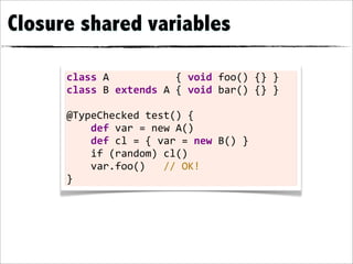 Closure shared variables

      class	
  A	
  	
  	
  	
  	
  	
  	
  	
  	
  	
  	
  {	
  void	
  foo()	
  {}	
  }
      class	
  B	
  extends	
  A	
  {	
  void	
  bar()	
  {}	
  }

      @TypeChecked	
  test()	
  {
      	
  	
  	
  	
  def	
  var	
  =	
  new	
  A()
      	
  	
  	
  	
  def	
  cl	
  =	
  {	
  var	
  =	
  new	
  B()	
  }
      	
  	
  	
  	
  if	
  (random)	
  cl()
      	
  	
  	
  	
  var.foo()	
  	
  	
  //	
  OK!
      }
 