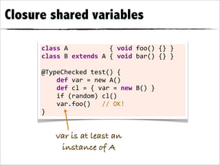 Closure shared variables

      class	
  A	
  	
  	
  	
  	
  	
  	
  	
  	
  	
  	
  {	
  void	
  foo()	
  {}	
  }
      class	
  B	
  extends	
  A	
  {	
  void	
  bar()	
  {}	
  }

      @TypeChecked	
  test()	
  {
      	
  	
  	
  	
  def	
  var	
  =	
  new	
  A()
      	
  	
  	
  	
  def	
  cl	
  =	
  {	
  var	
  =	
  new	
  B()	
  }
      	
  	
  	
  	
  if	
  (random)	
  cl()
      	
  	
  	
  	
  var.foo()	
  	
  	
  //	
  OK!
      }


               var is at least an
                instance of A
 