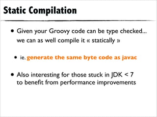 Static Compilation

 • Given your Groovy code can be type checked...
   we can as well compile it « statically »

  • ie. generate the same byte code as javac
 • Also interesting for those stuck in JDK < 7
   to beneﬁt from performance improvements
 