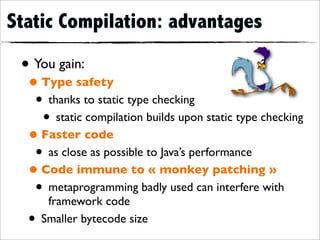 Static Compilation: advantages

 • You gain:
  • Type safety
   • thanks to static type checking
    • static compilation builds upon static type checking
  • Faster code
   • as close as possible to Java’s performance
  • Code immune to « monkey patching »
   • metaprogramming badly used can interfere with
       framework code
  •   Smaller bytecode size
 