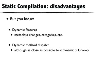 Static Compilation: disadvantages

 • But you loose:
  • Dynamic features
   • metaclass changes, categories, etc.
  • Dynamic method dispatch
   • although as close as possible to « dynamic » Groovy
 