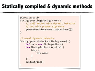 Statically compiled & dynamic methods
       @CompileStatic
       String	
  greeting(String	
  name)	
  {
       	
  	
  	
  	
  //	
  call	
  method	
  with	
  dynamic	
  behavior
       	
  	
  	
  	
  //	
  but	
  with	
  proper	
  signature
       	
  	
  	
  	
  generateMarkup(name.toUpperCase())
       }
       	
  
       //	
  usual	
  dynamic	
  behavior
       String	
  generateMarkup(String	
  name)	
  {
       	
  	
  	
  	
  def	
  sw	
  =	
  new	
  StringWriter()
       	
  	
  	
  	
  new	
  MarkupBuilder(sw).html	
  {
       	
  	
  	
  	
  	
  	
  	
  	
  body	
  {
       	
  	
  	
  	
  	
  	
  	
  	
  	
  	
  	
  	
  div	
  name
       	
  	
  	
  	
  	
  	
  	
  	
  }
       	
  	
  	
  	
  }
       	
  	
  	
  	
  sw.toString()
       }
 