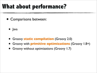 What about performance?
 • Comparisons between:
  •   Java


  •   Groovy static compilation (Groovy 2.0)
  •   Groovy with primitive optimizations (Groovy 1.8+)
  •   Groovy without optimizations (Groovy 1.7)
 