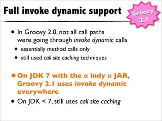 Full invoke dynamic support                     Groovy
                                                 2.1
 • In Groovy 2.0, not all call paths
     were going through invoke dynamic calls
  • essentially method calls only
  • still used call site caching techniques
 • On JDK 7 with the « indy » JAR,
     Groovy 2.1 uses invoke dynamic
     everywhere
 •   On JDK < 7, still uses call site caching
 