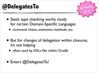 @DelegatesTo                                  Groovy
                                               2.1
 • Static type checking works nicely
   for certain Domain-Speciﬁc Languages
  • command chains, extension methods, etc.
 • But for changes of delegation within closures,
   it’s not helping
  • often used by DSLs like within Gradle
 • Enters @DelegatesTo!
 