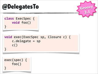 @DelegatesTo                                         Groovy
                                                      2.1
class	
  ExecSpec	
  {
	
  	
  	
  	
  void	
  foo()
}

void	
  exec(ExecSpec	
  sp,	
  Closure	
  c)	
  {
	
  	
  	
  	
  c.delegate	
  =	
  sp
	
  	
  	
  	
  c()
}


exec(spec)	
  {
	
  	
  	
  	
  foo()
}
 