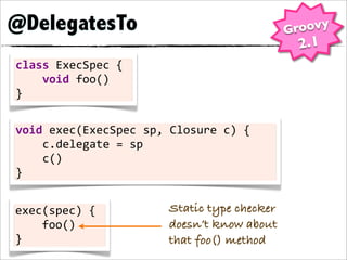 @DelegatesTo                                          Groovy
                                                       2.1
class	
  ExecSpec	
  {
	
  	
  	
  	
  void	
  foo()
}

void	
  exec(ExecSpec	
  sp,	
  Closure	
  c)	
  {
	
  	
  	
  	
  c.delegate	
  =	
  sp
	
  	
  	
  	
  c()
}


exec(spec)	
  {                 Static type checker
	
  	
  	
  	
  foo()           doesn’t know about
}                               that foo() method
 