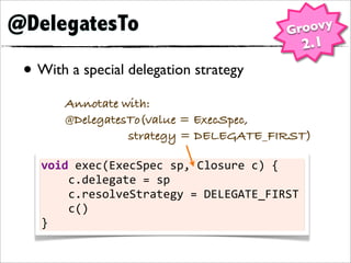 @DelegatesTo                                            Groovy
                                                              2.1
 • With a special delegation strategy
        Annotate with:
        @DelegatesTo(value = ExecSpec,
                  strategy = DELEGATE_FIRST)

   void	
  exec(ExecSpec	
  sp,	
  Closure	
  c)	
  {
   	
  	
  	
  	
  c.delegate	
  =	
  sp
   	
  	
  	
  	
  c.resolveStrategy	
  =	
  DELEGATE_FIRST
   	
  	
  	
  	
  c()
   }
 
