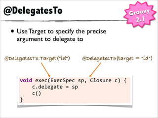 @DelegatesTo                                              Groovy
                                                           2.1
  • Use Target to specify the precise
    argument to delegate to

@DelegatesTo.Target("id")         @DelegatesTo(target = "id")


     void	
  exec(ExecSpec	
  sp,	
  Closure	
  c)	
  {
     	
  	
  	
  	
  c.delegate	
  =	
  sp
     	
  	
  	
  	
  c()
     }
 