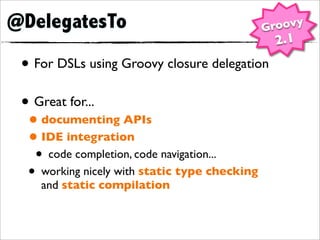 @DelegatesTo                                   Groovy
                                                2.1
 • For DSLs using Groovy closure delegation
 • Great for...
  • documenting APIs
  • IDE integration
   • code completion, code navigation...
  • working nicely with static type checking
    and static compilation
 