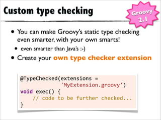 Custom type checking                                                        Groovy
                                                                                2.1
 • You can make Groovy’s static type checking
   even smarter, with your own smarts!
  • even smarter than Java’s :-)
 • Create your own type checker extension
    @TypeChecked(extensions	
  =	
  
    	
  	
  	
  	
  	
  	
  	
  	
  	
  	
  	
  	
  	
  'MyExtension.groovy')
    void	
  exec()	
  {
    	
  	
  	
  	
  //	
  code	
  to	
  be	
  further	
  checked...
    }
 