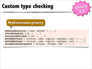 Custom type checking                                                               Groovy
                                                                                       2.1

    MyExtension.groovy

 onMethodSelection	
  {	
  expr,	
  method	
  -­‐>	
  ...	
  }
 afterMethodCall	
  {	
  mc	
  -­‐>	
  ...	
  }
 unresolvedVariable	
  {	
  var	
  -­‐>	
  ...	
  }
 methodNotFound	
  {	
  receiver,	
  name,	
  argList,	
  argTypes,	
  call	
  -­‐>	
  ...	
  }
 methodNotFound	
  {	
  receiver,	
  name,	
  argList,	
  argTypes,	
  call	
  -­‐>	
  ...	
  }
 incompatibleAssignment	
  {	
  lhsType,	
  rhsType,	
  expr	
  -­‐>	
  ...	
  }
 