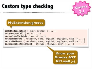 Custom type checking                                                               Groovy
                                                                                       2.1

    MyExtension.groovy

 onMethodSelection	
  {	
  expr,	
  method	
  -­‐>	
  ...	
  }
 afterMethodCall	
  {	
  mc	
  -­‐>	
  ...	
  }
 unresolvedVariable	
  {	
  var	
  -­‐>	
  ...	
  }
 methodNotFound	
  {	
  receiver,	
  name,	
  argList,	
  argTypes,	
  call	
  -­‐>	
  ...	
  }
 methodNotFound	
  {	
  receiver,	
  name,	
  argList,	
  argTypes,	
  call	
  -­‐>	
  ...	
  }
 incompatibleAssignment	
  {	
  lhsType,	
  rhsType,	
  expr	
  -­‐>	
  ...	
  }



                                                           Know your
                                                           Groovy AST
                                                           API well ;-)
 