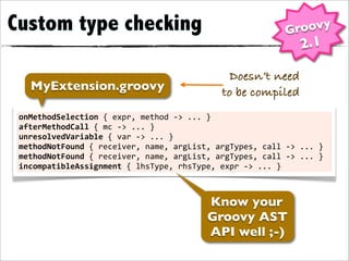 Custom type checking                                                               Groovy
                                                                                       2.1

                                                                Doesn’t need
    MyExtension.groovy                                         to be compiled
 onMethodSelection	
  {	
  expr,	
  method	
  -­‐>	
  ...	
  }
 afterMethodCall	
  {	
  mc	
  -­‐>	
  ...	
  }
 unresolvedVariable	
  {	
  var	
  -­‐>	
  ...	
  }
 methodNotFound	
  {	
  receiver,	
  name,	
  argList,	
  argTypes,	
  call	
  -­‐>	
  ...	
  }
 methodNotFound	
  {	
  receiver,	
  name,	
  argList,	
  argTypes,	
  call	
  -­‐>	
  ...	
  }
 incompatibleAssignment	
  {	
  lhsType,	
  rhsType,	
  expr	
  -­‐>	
  ...	
  }



                                                           Know your
                                                           Groovy AST
                                                           API well ;-)
 