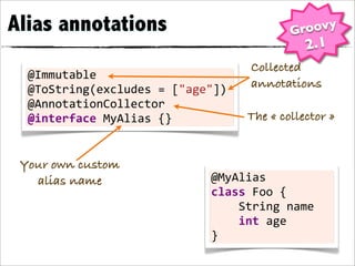 Alias annotations                                        Groovy
                                                             2.1
                                             Collected
  @Immutable
  @ToString(excludes	
  =	
  ["age"])        annotations
  @AnnotationCollector
  @interface	
  MyAlias	
  {}               The « collector »


 Your own custom
   alias name                     @MyAlias
                                  class	
  Foo	
  {
                                  	
  	
  	
  	
  String	
  name
                                  	
  	
  	
  	
  int	
  age
                                  }
 
