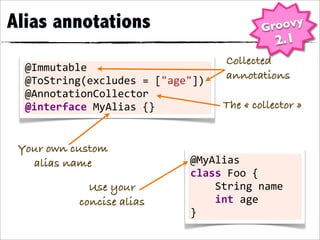 Alias annotations                                        Groovy
                                                             2.1
                                             Collected
  @Immutable
  @ToString(excludes	
  =	
  ["age"])        annotations
  @AnnotationCollector
  @interface	
  MyAlias	
  {}               The « collector »


 Your own custom
   alias name                     @MyAlias
                                  class	
  Foo	
  {
              Use your            	
  	
  	
  	
  String	
  name
            concise alias         	
  	
  	
  	
  int	
  age
                                  }
 