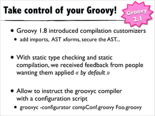 Take control of your Groovy!                     Groovy
                                                  2.1
 • Groovy 1.8 introduced compilation customizers
  • add imports, AST xforms, secure the AST...
 • With static type checking and static
   compilation, we received feedback from people
   wanting them applied « by default »


 • Allow to instruct the groovyc compiler
   with a conﬁguration script
  • groovyc -conﬁgurator compConf.groovy Foo.groovy
 