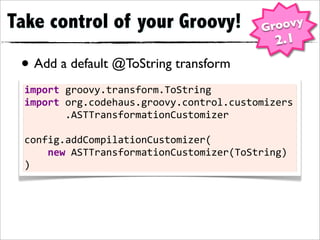 Take control of your Groovy!                            Groovy
                                                           2.1
 • Add a default @ToString transform
  import	
  groovy.transform.ToString
  import	
  org.codehaus.groovy.control.customizers

 •	
  	
  	
  	
  	
  	
  	
  .ASTTransformationCustomizer

  config.addCompilationCustomizer(
  	
  	
  	
  	
  new	
  ASTTransformationCustomizer(ToString)
  )
 