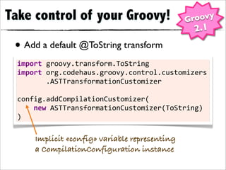 Take control of your Groovy!                            Groovy
                                                           2.1
 • Add a default @ToString transform
  import	
  groovy.transform.ToString
  import	
  org.codehaus.groovy.control.customizers

 •	
  	
  	
  	
  	
  	
  	
  .ASTTransformationCustomizer

  config.addCompilationCustomizer(
  	
  	
  	
  	
  new	
  ASTTransformationCustomizer(ToString)
  )

       Implicit «config» variable representing
       a CompilationConfiguration instance
 