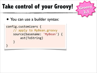 Take control of your Groovy!                          Groovy
                                                       2.1
 • You can use a builder syntax:
 config.customizers	
  {
 	
  	
  	
  	
  //	
  apply	
  to	
  MyBean.groovy
 	
  	
  	
  	
  source(basename:	
  'MyBean')	
  {
 	
  	
  	
  	
  	
  	
  	
  	
  ast(ToString)
 	
  	
  	
  	
  }
 }
 