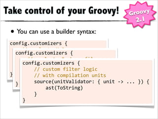 Take control of your Groovy!                                                     Groovy
                                                                                     2.1
 • You can use a builder syntax:
 config.customizers	
  {
 	
  	
  	
  	
  //	
  apply	
  to	
  MyBean.groovy
         config.customizers	
  {
 	
  	
  	
  	
  source(basename:	
  'MyBean')	
  {
         	
  	
  	
  	
  //	
  apply	
  to	
  *.gbean	
  files
 	
  	
  	
  	
  	
  	
  	
  	
  ast(ToString)
                   config.customizers	
  {
         	
  	
  	
  	
  source(extension:	
  '.gbean')	
  {
 	
  	
  	
  	
  } 	
  	
  	
  	
  //	
  custom	
  filter	
  logic	
  
         	
  	
  	
  	
  	
  	
  	
  	
  ast(ToString)
 }                 	
  	
  	
  	
  //	
  with	
  compilation	
  units
         	
  	
  	
  	
  }
         }         	
  	
  	
  	
  source(unitValidator:	
  {	
  unit	
  -­‐>	
  ...	
  })	
  {
                   	
  	
  	
  	
  	
  	
  	
  	
  ast(ToString)
                   	
  	
  	
  	
  }
                   }
 