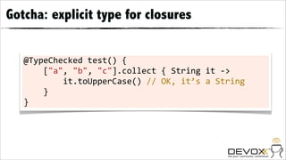 Gotcha: explicit type for closures


   @TypeChecked	
  test()	
  {
   	
  	
  	
  	
  ["a",	
  "b",	
  "c"].collect	
  {	
  String	
  it	
  -­‐>
   	
  	
  	
  	
  	
  	
  	
  	
  it.toUpperCase()	
  //	
  OK,	
  it’s	
  a	
  String
   	
  	
  	
  	
  }
   }
 
