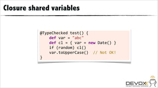Closure shared variables


           @TypeChecked	
  test()	
  {
           	
  	
  	
  	
  def	
  var	
  =	
  "abc"	
  	
  	
  	
  	
  	
  	
  
           	
  	
  	
  	
  def	
  cl	
  =	
  {	
  var	
  =	
  new	
  Date()	
  }
           	
  	
  	
  	
  if	
  (random)	
  cl()
           	
  	
  	
  	
  var.toUpperCase()	
  	
  //	
  Not	
  OK!
           }
 