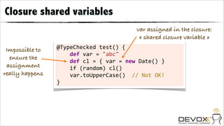 Closure shared variables
                                                                    var assigned in the closure:
                                                                     « shared closure variable »
 Impossible to   @TypeChecked	
  test()	
  {
                 	
  	
  	
  	
  def	
  var	
  =	
  "abc"	
  	
  	
  	
  	
  	
  	
  
  ensure the
                 	
  	
  	
  	
  def	
  cl	
  =	
  {	
  var	
  =	
  new	
  Date()	
  }
 assignment      	
  	
  	
  	
  if	
  (random)	
  cl()
really happens   	
  	
  	
  	
  var.toUpperCase()	
  	
  //	
  Not	
  OK!
                 }
 
