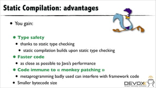Static Compilation: advantages

 • You gain:
  • Type safety
   • thanks to static type checking
    • static compilation builds upon static type checking
  • Faster code
   • as close as possible to Java’s performance
  • Code immune to « monkey patching »
   • metaprogramming badly used can interfere with framework code
  • Smaller bytecode size
 