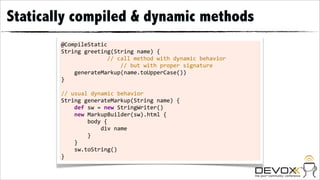 Statically compiled & dynamic methods
        @CompileStatic
        String	
  greeting(String	
  name)	
  {
                                                	
  	
  	
  	
  //	
  call	
  method	
  with	
  dynamic	
  behavior
                                                                	
  	
  	
  	
  //	
  but	
  with	
  proper	
  signature
        	
  	
  	
  	
  generateMarkup(name.toUpperCase())
        }
        	
  
        //	
  usual	
  dynamic	
  behavior
        String	
  generateMarkup(String	
  name)	
  {
        	
  	
  	
  	
  def	
  sw	
  =	
  new	
  StringWriter()
        	
  	
  	
  	
  new	
  MarkupBuilder(sw).html	
  {
        	
  	
  	
  	
  	
  	
  	
  	
  body	
  {
        	
  	
  	
  	
  	
  	
  	
  	
  	
  	
  	
  	
  div	
  name
        	
  	
  	
  	
  	
  	
  	
  	
  }
        	
  	
  	
  	
  }
        	
  	
  	
  	
  sw.toString()
        }
 