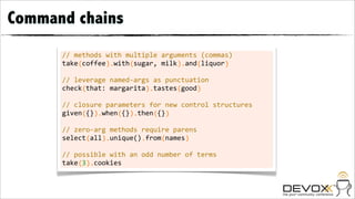 Command chains
      //	
  methods	
  with	
  multiple	
  arguments	
  (commas)
      take	
  coffee	
  	
  with	
  sugar,	
  milk	
  	
  and	
  liquor
      	
  	
  	
  	
  (	
  	
  	
  	
  	
  	
  ).	
  	
  	
  	
  (	
  	
  	
  	
  	
  	
  	
  	
  	
  	
  	
  ).	
  	
  	
  (	
  	
  	
  	
  	
  	
  )

      //	
  leverage	
  named-­‐args	
  as	
  punctuation
      check	
  that:	
  margarita	
  	
  tastes	
  good
      	
  	
  	
  	
  	
  (	
  	
  	
  	
  	
  	
  	
  	
  	
  	
  	
  	
  	
  	
  	
  ).	
  	
  	
  	
  	
  	
  (	
  	
  	
  	
  )

      //	
  closure	
  parameters	
  for	
  new	
  control	
  structures
      given	
  {}	
  	
  when	
  {}	
  	
  then	
  {}
      	
  	
  	
  	
  	
  (	
  	
  ).	
  	
  	
  	
  (	
  	
  ).	
  	
  	
  	
  (	
  	
  )

      //	
  zero-­‐arg	
  methods	
  require	
  parens
      select	
  all	
  	
  unique()	
  from	
  names
      	
  	
  	
  	
  	
  	
  (	
  	
  	
  ).	
  	
  	
  	
  	
  	
  	
  	
  .	
  	
  	
  	
  (	
  	
  	
  	
  	
  )

      //	
  possible	
  with	
  an	
  odd	
  number	
  of	
  terms
      take	
  3	
  	
  cookies
      	
  	
  	
  	
  (	
  ).
 
