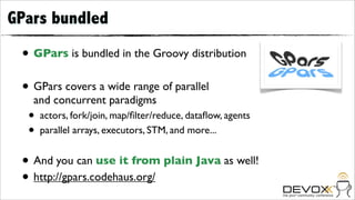 GPars bundled

 • GPars is bundled in the Groovy distribution
 • GPars covers a wide range of parallel
   and concurrent paradigms
  •   actors, fork/join, map/ﬁlter/reduce, dataﬂow, agents
  •   parallel arrays, executors, STM, and more...


 • And you can use it from plain Java as well!
 • http://gpars.codehaus.org/
 