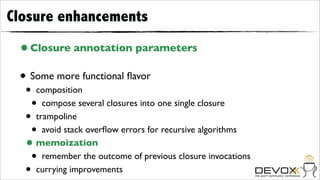 Closure enhancements
 • Closure annotation parameters
 • Some more functional ﬂavor
  •   composition
      • compose several closures into one single closure
  •   trampoline
    •   avoid stack overﬂow errors for recursive algorithms
  •   memoization
    •   remember the outcome of previous closure invocations
  •   currying improvements
 