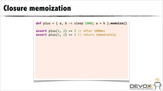 Closure memoization
         def	
  plus	
  =	
  {	
  a,	
  b	
  -­‐>	
  sleep	
  1000;	
  a	
  +	
  b	
  }.memoize()

         assert	
  plus(1,	
  2)	
  ==	
  3	
  //	
  after	
  1000ms
         assert	
  plus(1,	
  2)	
  ==	
  3	
  //	
  return	
  immediately
 