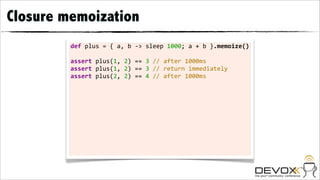 Closure memoization
         def	
  plus	
  =	
  {	
  a,	
  b	
  -­‐>	
  sleep	
  1000;	
  a	
  +	
  b	
  }.memoize()

         assert	
  plus(1,	
  2)	
  ==	
  3	
  //	
  after	
  1000ms
         assert	
  plus(1,	
  2)	
  ==	
  3	
  //	
  return	
  immediately
         assert	
  plus(2,	
  2)	
  ==	
  4	
  //	
  after	
  1000ms
 