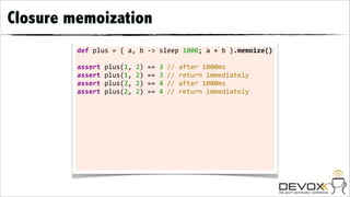 Closure memoization
         def	
  plus	
  =	
  {	
  a,	
  b	
  -­‐>	
  sleep	
  1000;	
  a	
  +	
  b	
  }.memoize()

         assert	
  plus(1,	
  2)	
  ==	
  3	
  //	
  after	
  1000ms
         assert	
  plus(1,	
  2)	
  ==	
  3	
  //	
  return	
  immediately
         assert	
  plus(2,	
  2)	
  ==	
  4	
  //	
  after	
  1000ms
         assert	
  plus(2,	
  2)	
  ==	
  4	
  //	
  return	
  immediately	
  	
  
 